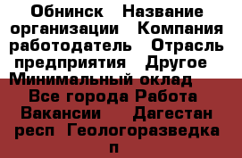 Обнинск › Название организации ­ Компания-работодатель › Отрасль предприятия ­ Другое › Минимальный оклад ­ 1 - Все города Работа » Вакансии   . Дагестан респ.,Геологоразведка п.